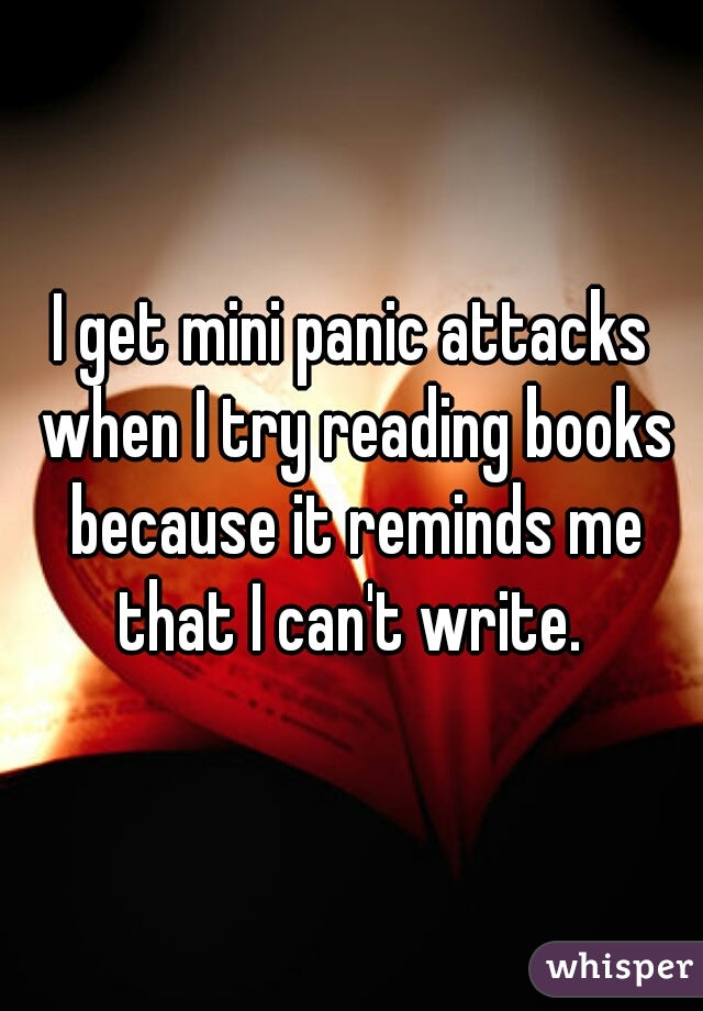 I get mini panic attacks when I try reading books because it reminds me that I can't write. 