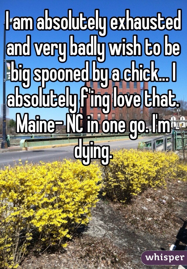 I am absolutely exhausted and very badly wish to be big spooned by a chick... I absolutely f'ing love that. Maine- NC in one go. I'm dying. 