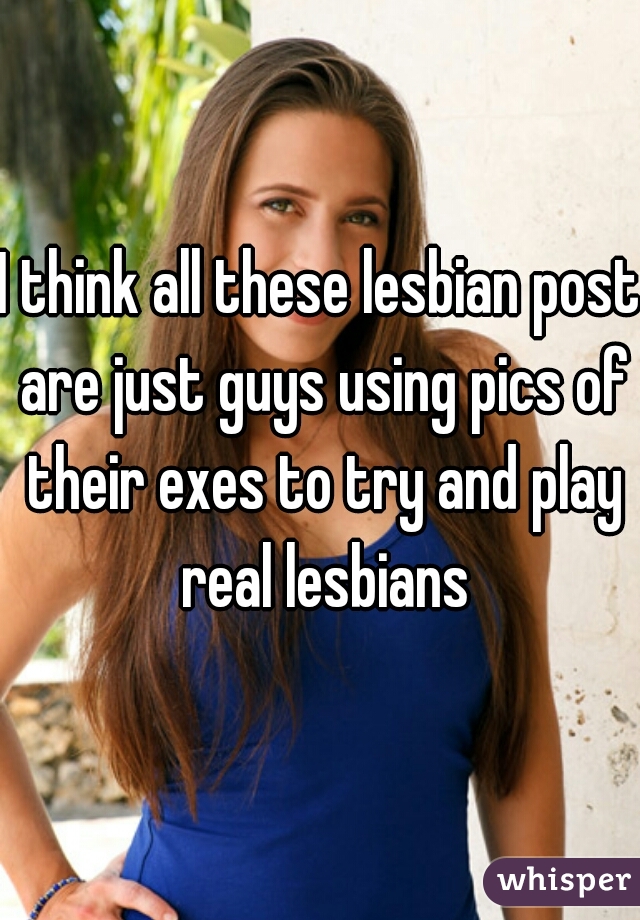 I think all these lesbian post are just guys using pics of their exes to try and play real lesbians