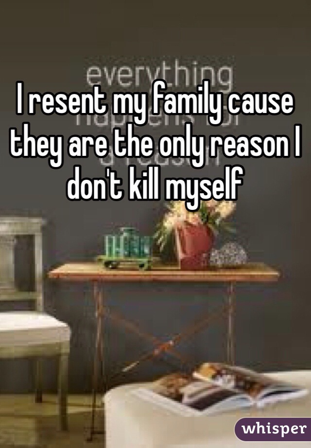 I resent my family cause they are the only reason I don't kill myself 