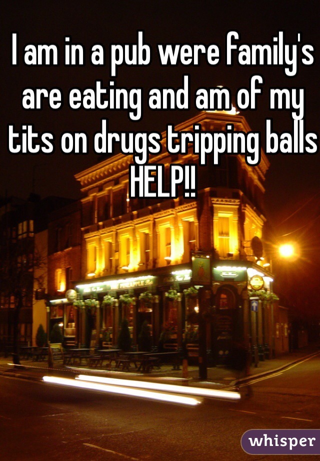 I am in a pub were family's are eating and am of my tits on drugs tripping balls HELP!!