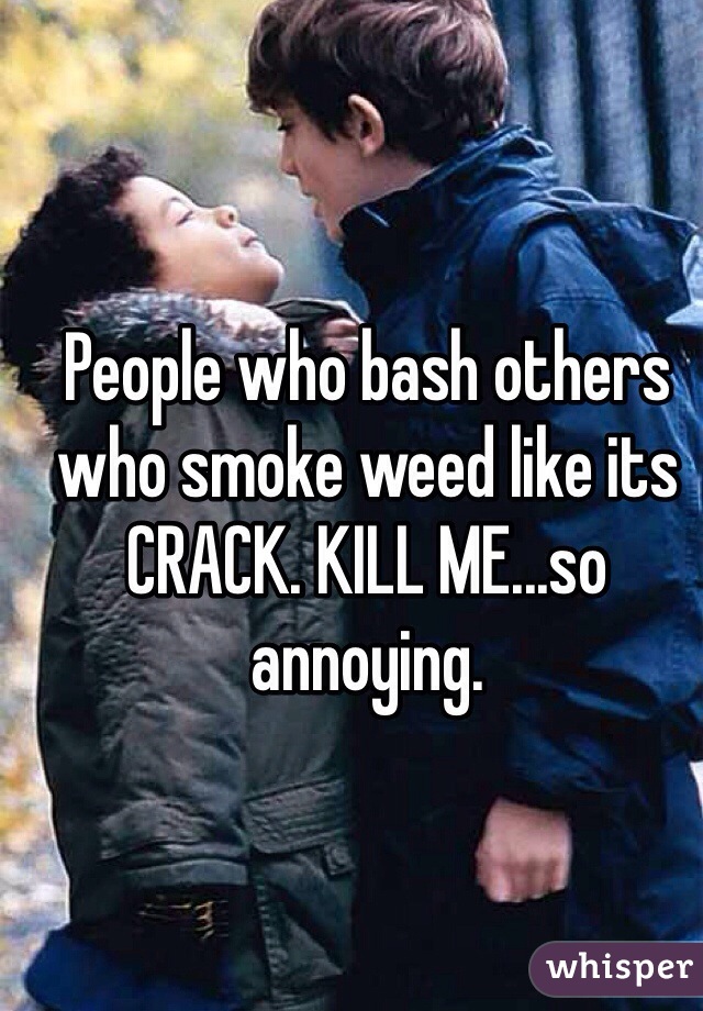 People who bash others who smoke weed like its CRACK. KILL ME...so annoying. 