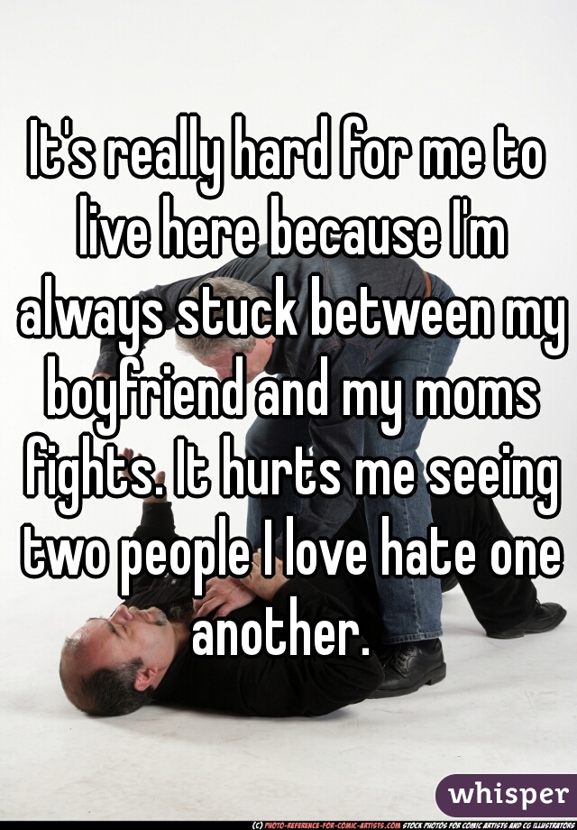 It's really hard for me to live here because I'm always stuck between my boyfriend and my moms fights. It hurts me seeing two people I love hate one another.  