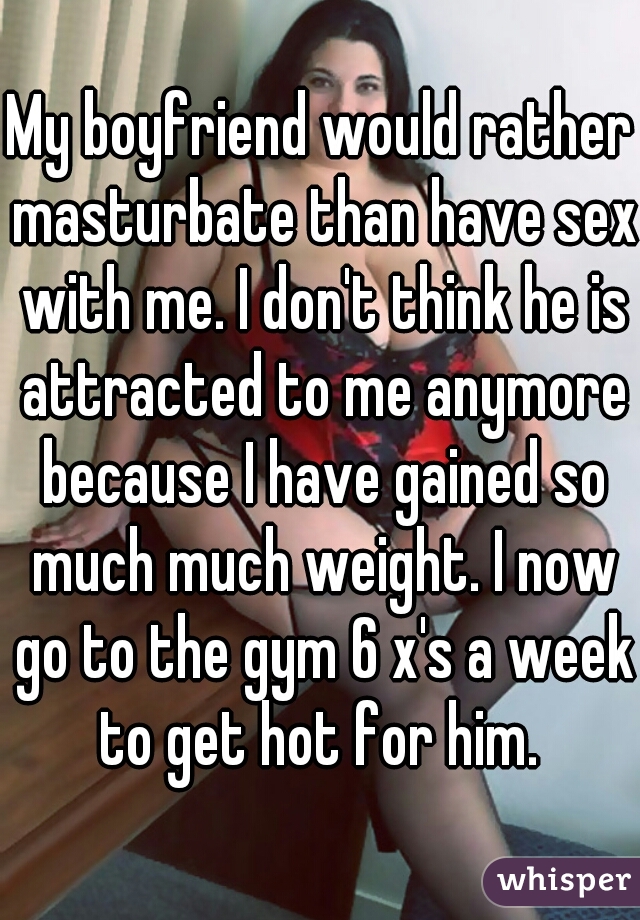 My boyfriend would rather masturbate than have sex with me. I don't think he is attracted to me anymore because I have gained so much much weight. I now go to the gym 6 x's a week to get hot for him. 