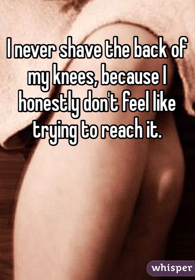 I never shave the back of my knees, because I honestly don't feel like trying to reach it.