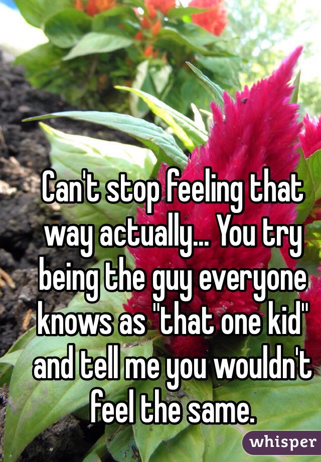 Can't stop feeling that way actually... You try being the guy everyone knows as "that one kid" and tell me you wouldn't feel the same.