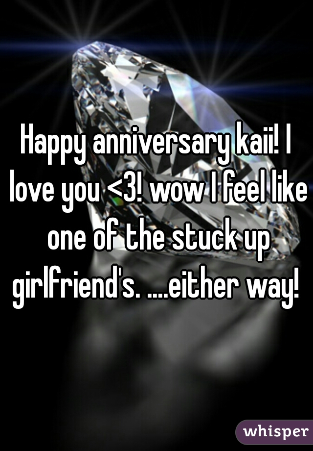 Happy anniversary kaii! I love you <3! wow I feel like one of the stuck up girlfriend's. ....either way! 
