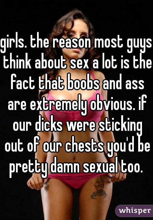 girls. the reason most guys think about sex a lot is the fact that boobs and ass are extremely obvious. if our dicks were sticking out of our chests you'd be pretty damn sexual too. 