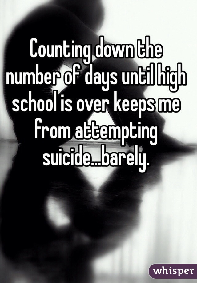 Counting down the number of days until high school is over keeps me from attempting suicide...barely. 