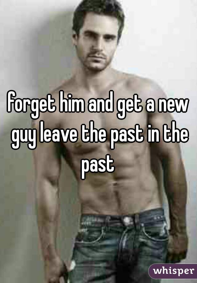 forget him and get a new guy leave the past in the past 