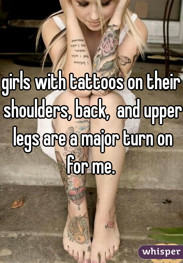 girls with tattoos on their shoulders, back,  and upper legs are a major turn on for me. 