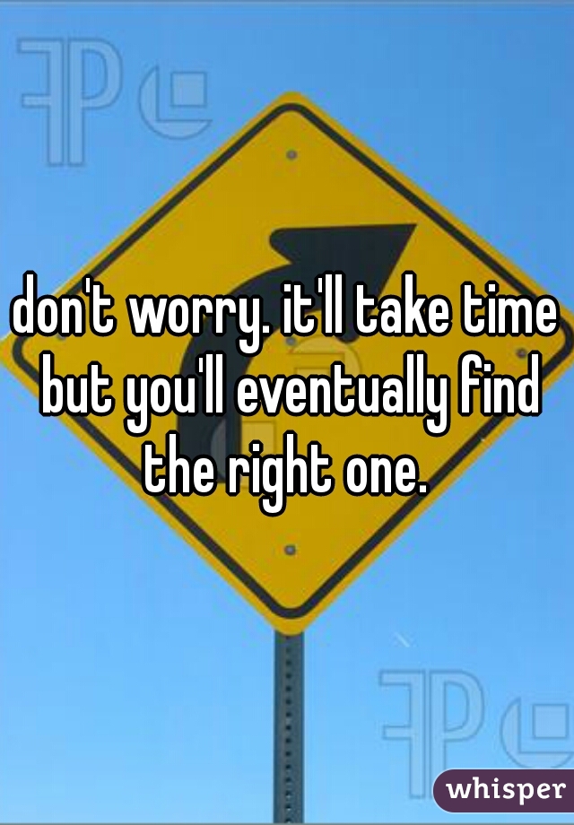don't worry. it'll take time but you'll eventually find the right one. 