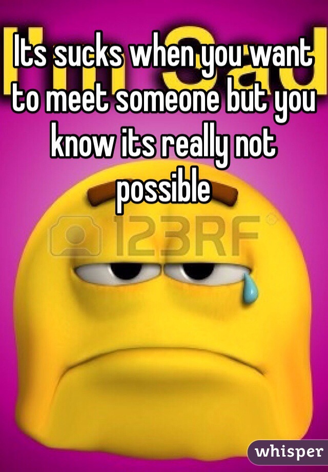Its sucks when you want to meet someone but you know its really not possible