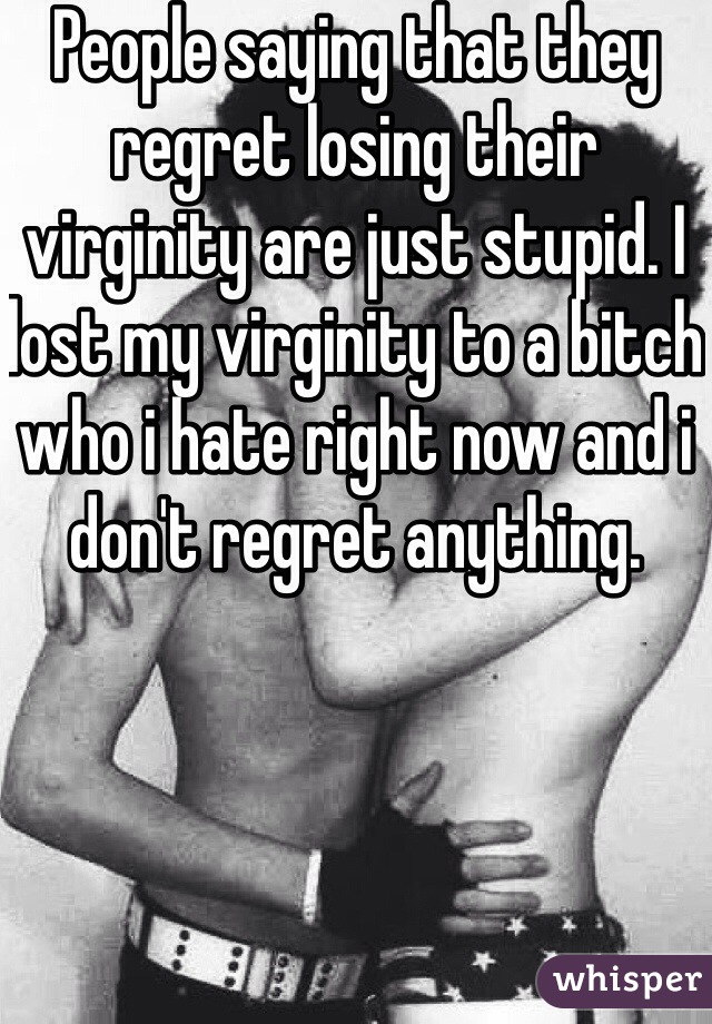 People saying that they regret losing their virginity are just stupid. I lost my virginity to a bitch who i hate right now and i don't regret anything. 