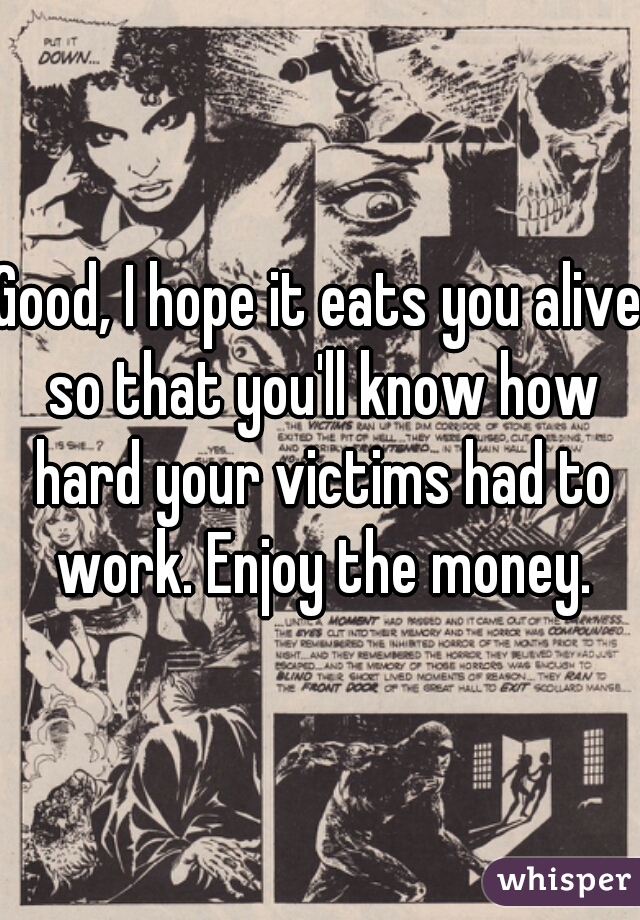 Good, I hope it eats you alive so that you'll know how hard your victims had to work. Enjoy the money.