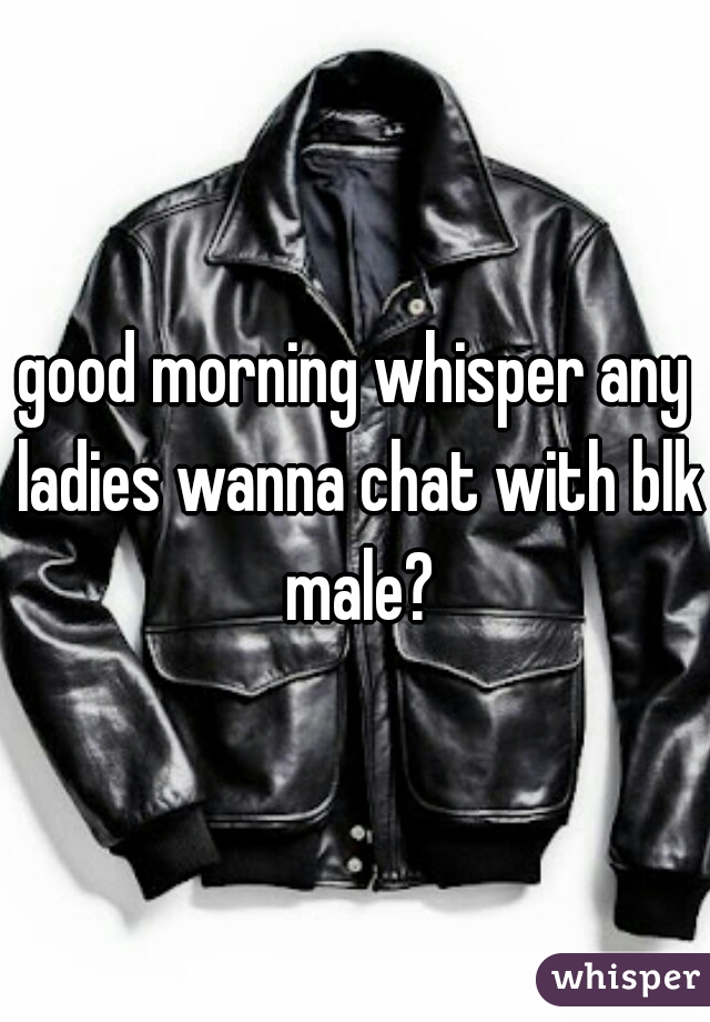 good morning whisper any ladies wanna chat with blk male?