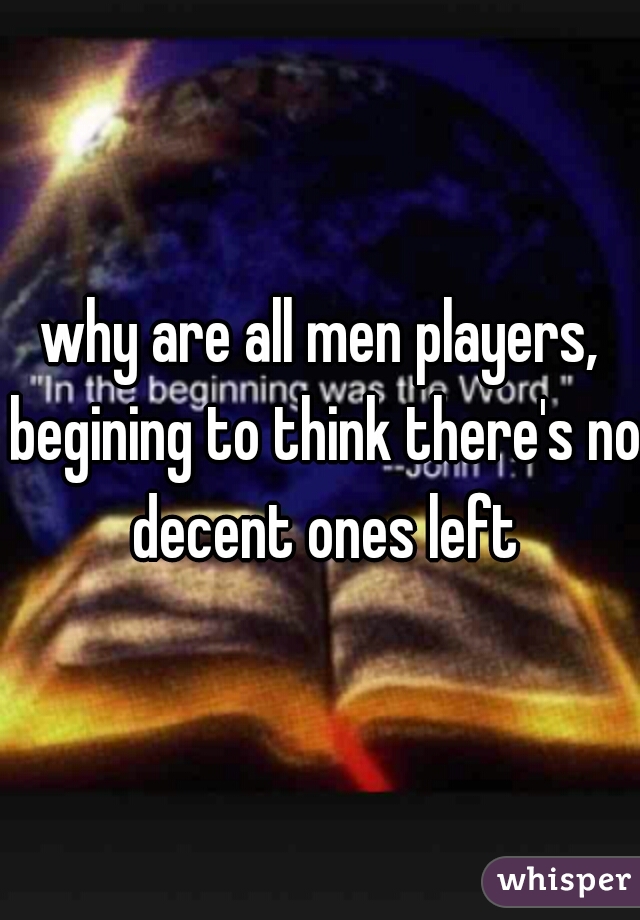why are all men players, begining to think there's no decent ones left