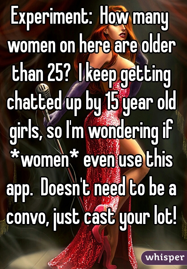 Experiment:  How many women on here are older than 25?  I keep getting chatted up by 15 year old girls, so I'm wondering if *women* even use this app.  Doesn't need to be a convo, just cast your lot!