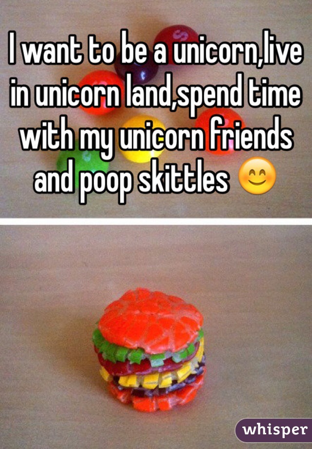 I want to be a unicorn,live in unicorn land,spend time with my unicorn friends and poop skittles 😊