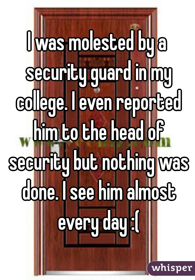 I was molested by a security guard in my college. I even reported him to the head of security but nothing was done. I see him almost every day :(
