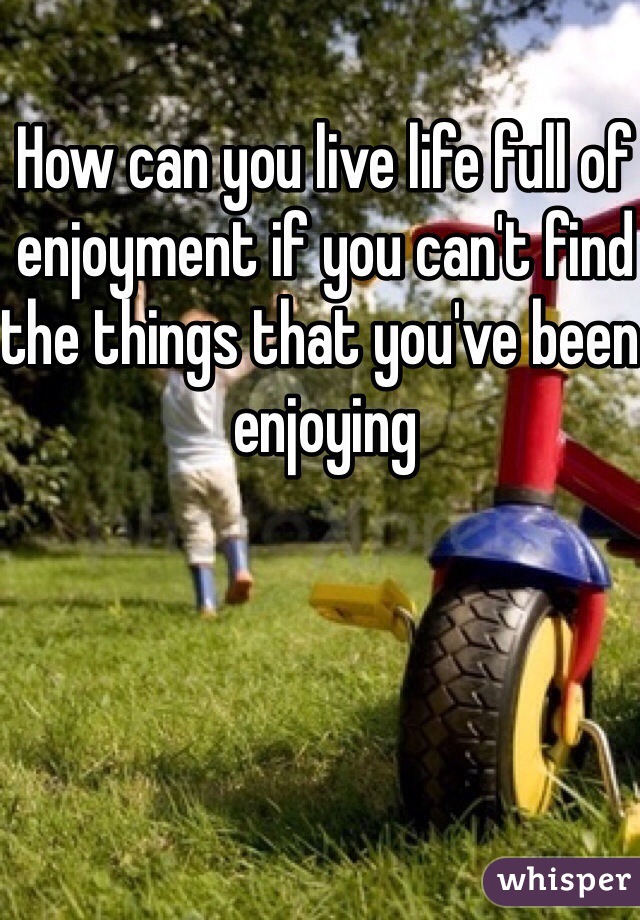 How can you live life full of enjoyment if you can't find the things that you've been enjoying
