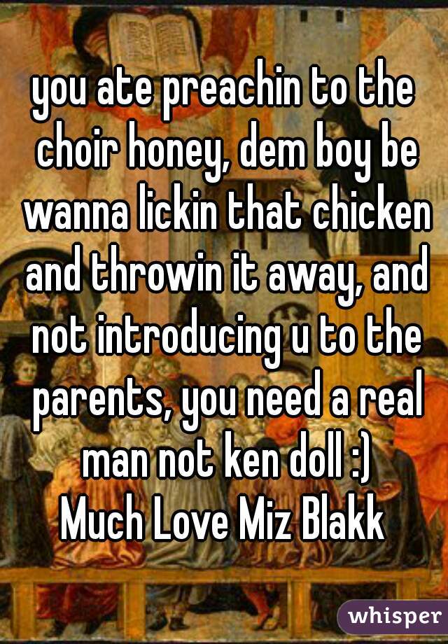 you ate preachin to the choir honey, dem boy be wanna lickin that chicken and throwin it away, and not introducing u to the parents, you need a real man not ken doll :)
Much Love Miz Blakk