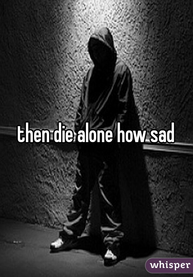 then die alone how sad