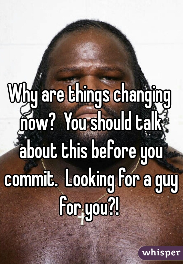 Why are things changing now?  You should talk about this before you commit.  Looking for a guy for you?! 