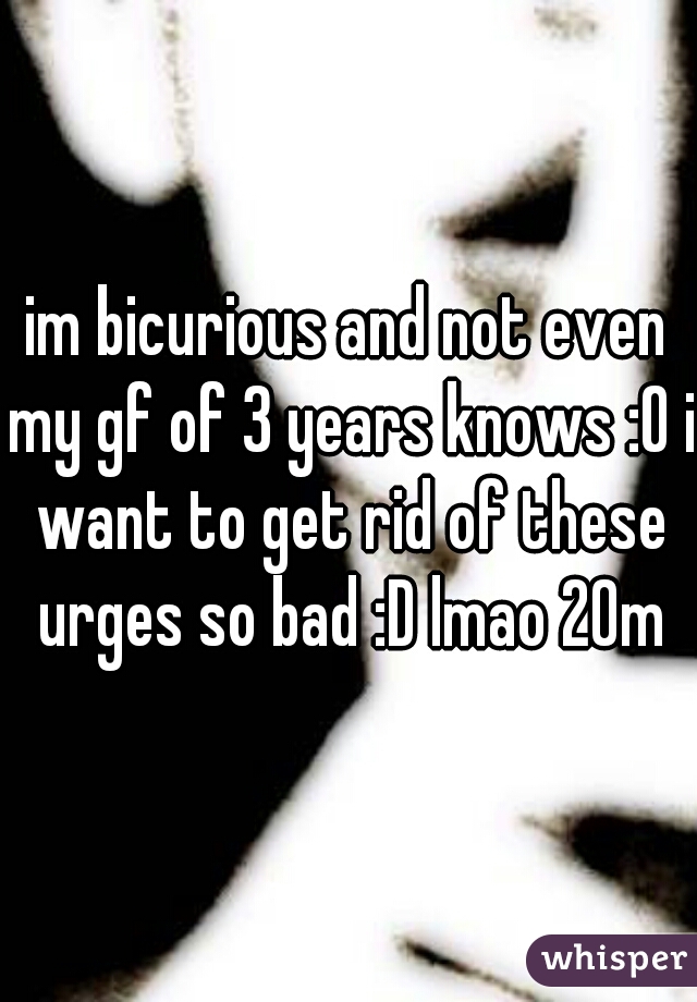 im bicurious and not even my gf of 3 years knows :O i want to get rid of these urges so bad :D lmao 20m