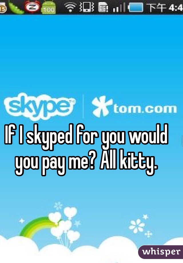 If I skyped for you would you pay me? All kitty. 