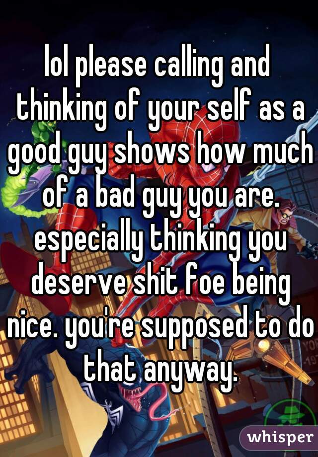 lol please calling and thinking of your self as a good guy shows how much of a bad guy you are. especially thinking you deserve shit foe being nice. you're supposed to do that anyway.