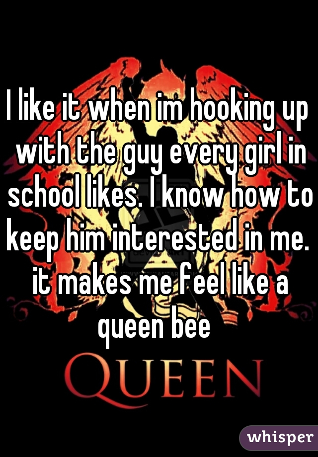 I like it when im hooking up with the guy every girl in school likes. I know how to keep him interested in me.  it makes me feel like a queen bee  