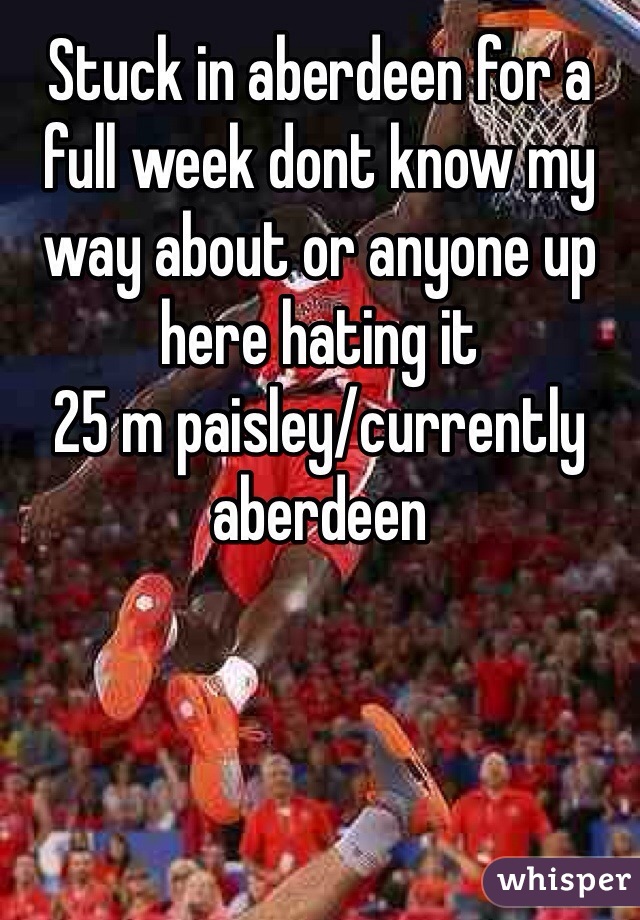 Stuck in aberdeen for a full week dont know my way about or anyone up here hating it 
25 m paisley/currently aberdeen