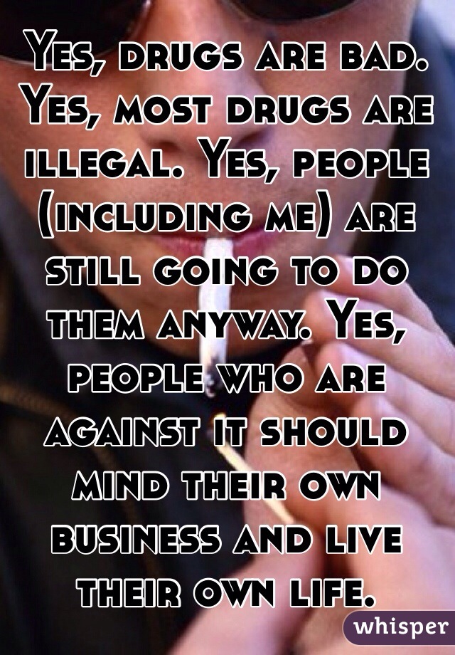 Yes, drugs are bad. Yes, most drugs are illegal. Yes, people (including me) are still going to do them anyway. Yes, people who are against it should mind their own business and live their own life.