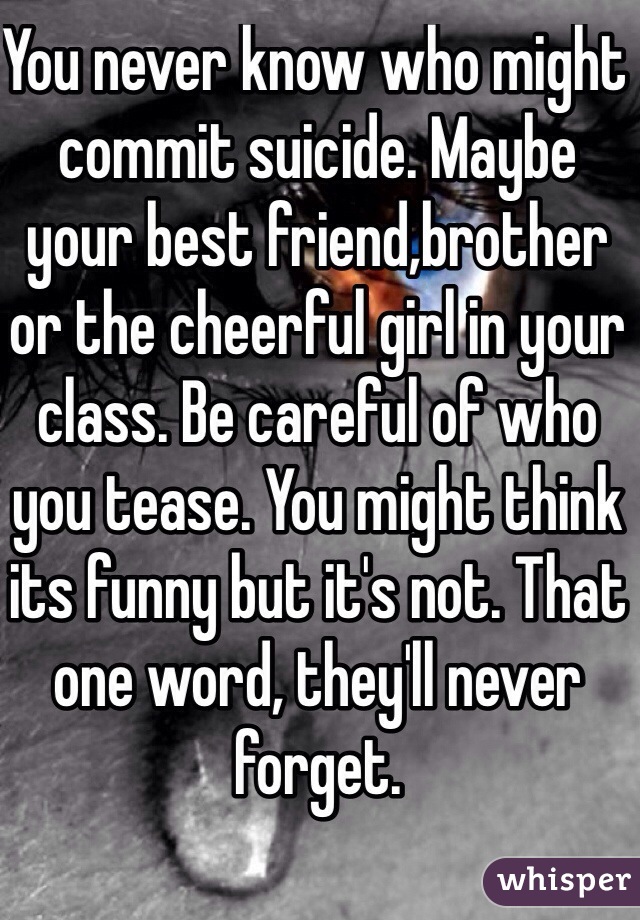 You never know who might commit suicide. Maybe your best friend,brother or the cheerful girl in your class. Be careful of who you tease. You might think its funny but it's not. That one word, they'll never forget.
