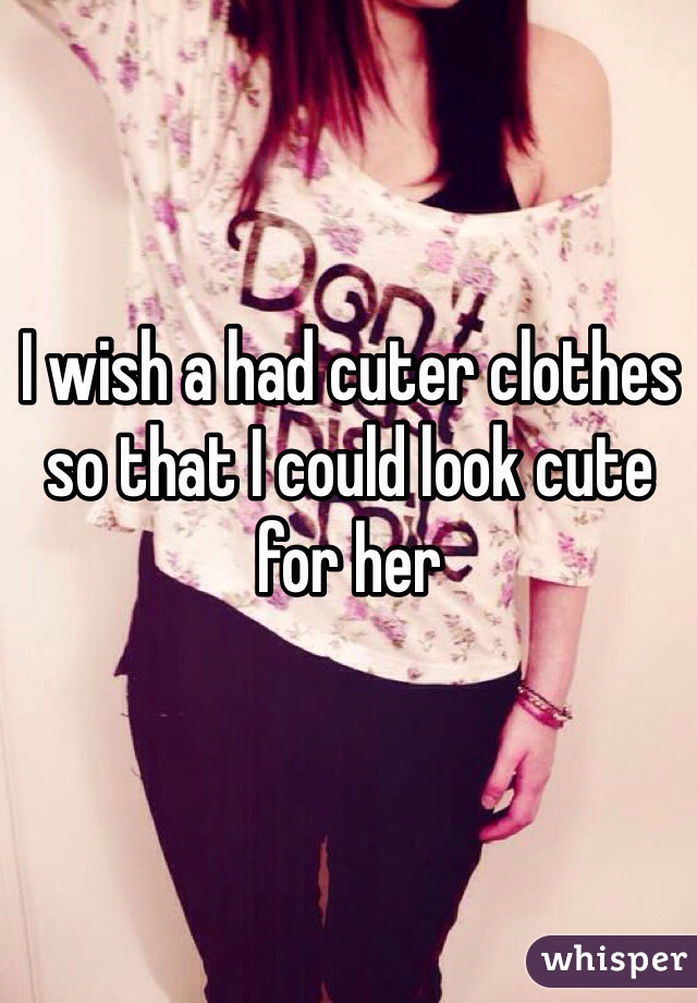 I wish a had cuter clothes so that I could look cute for her
