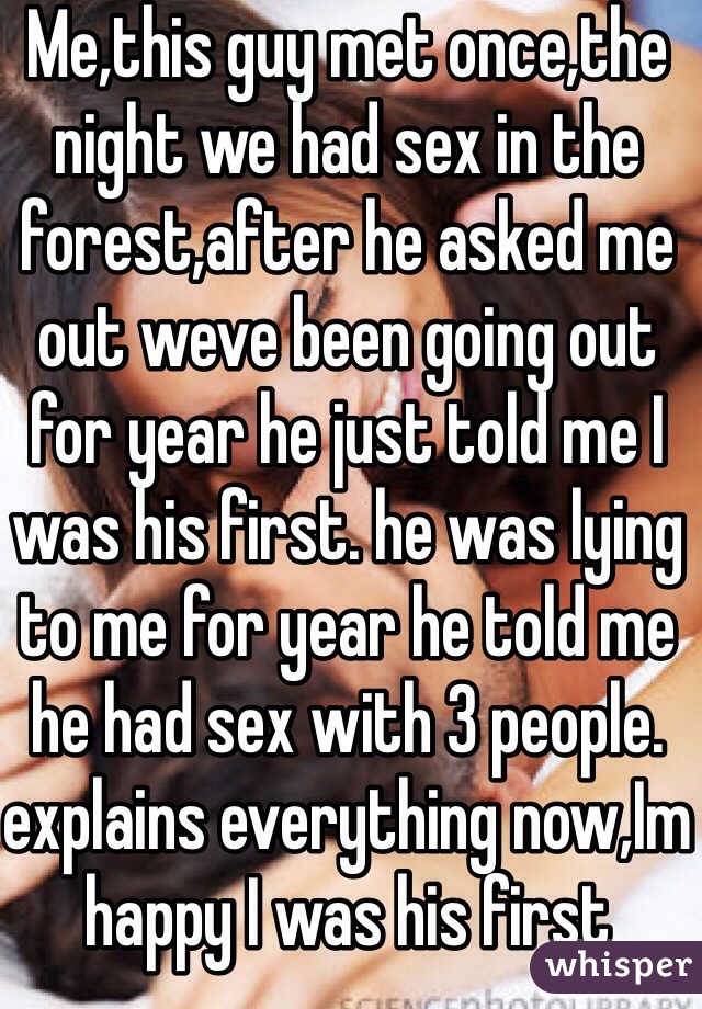Me,this guy met once,the night we had sex in the forest,after he asked me out weve been going out for year he just told me I was his first. he was lying to me for year he told me he had sex with 3 people. explains everything now,Im happy I was his first