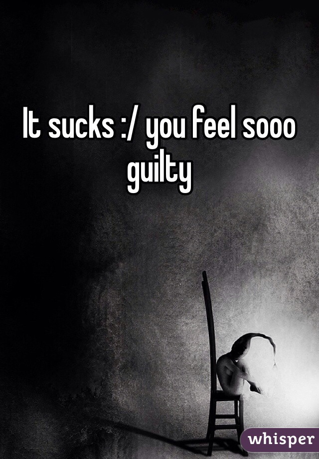 It sucks :/ you feel sooo guilty 