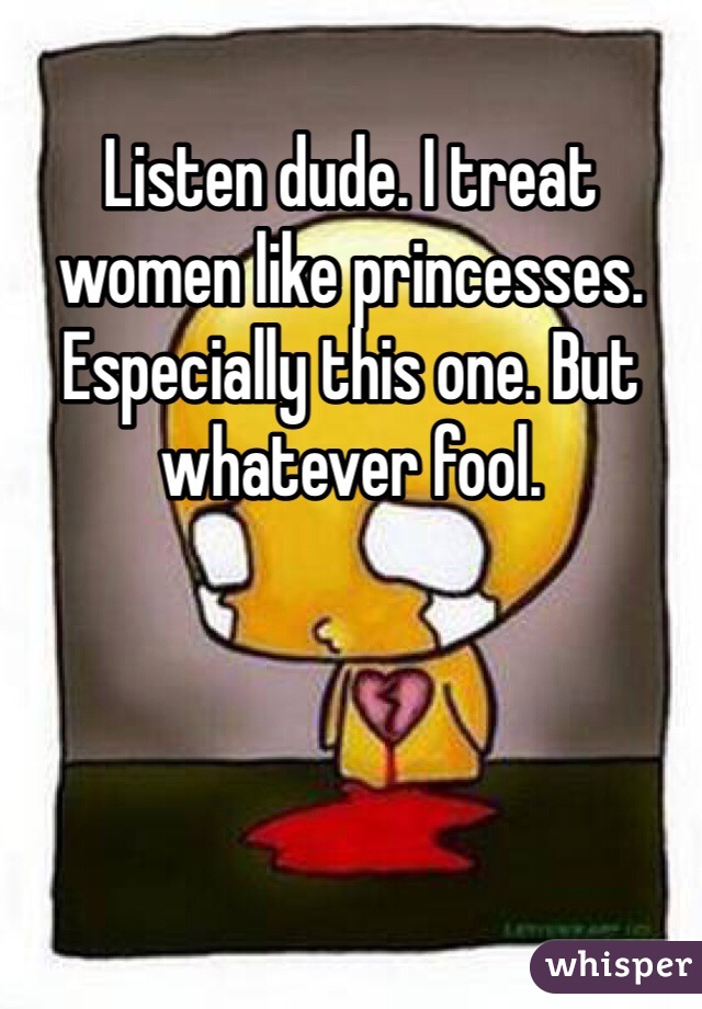 Listen dude. I treat women like princesses. Especially this one. But whatever fool. 