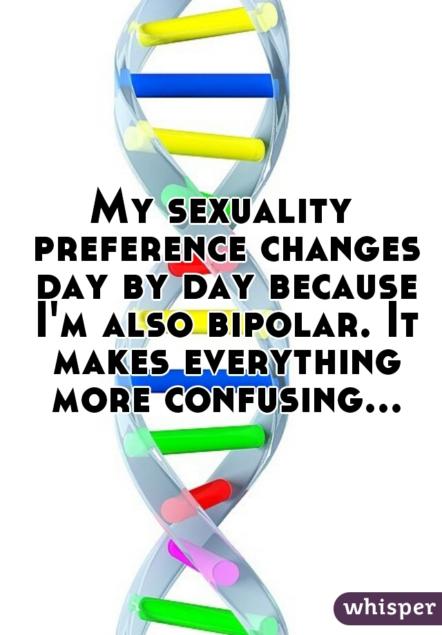My sexuality preference changes day by day because I'm also bipolar. It makes everything more confusing...