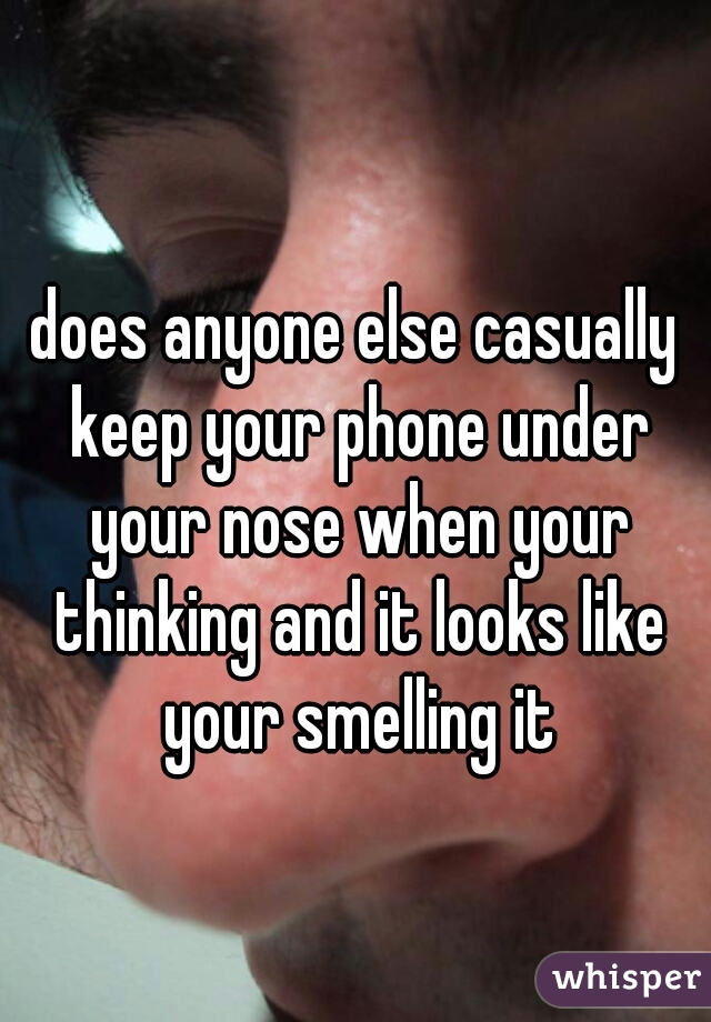does anyone else casually keep your phone under your nose when your thinking and it looks like your smelling it