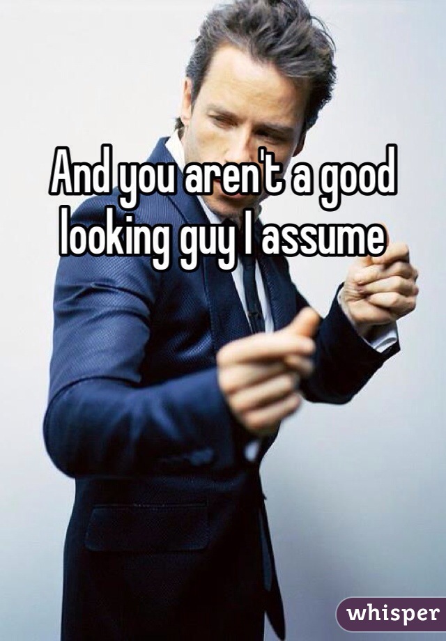 And you aren't a good looking guy I assume 