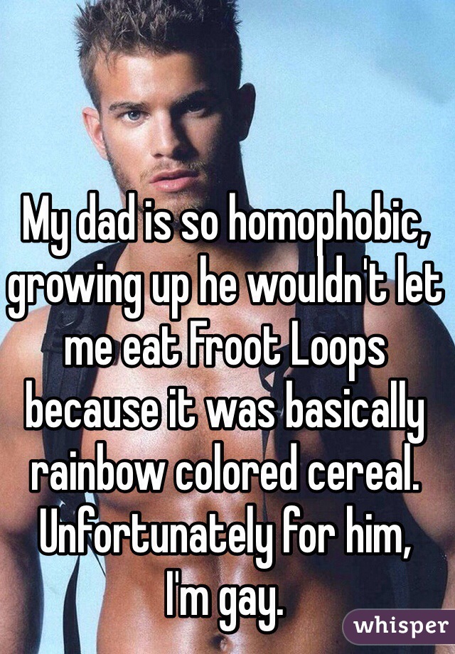 My dad is so homophobic, 
growing up he wouldn't let me eat Froot Loops because it was basically rainbow colored cereal. Unfortunately for him, 
I'm gay.