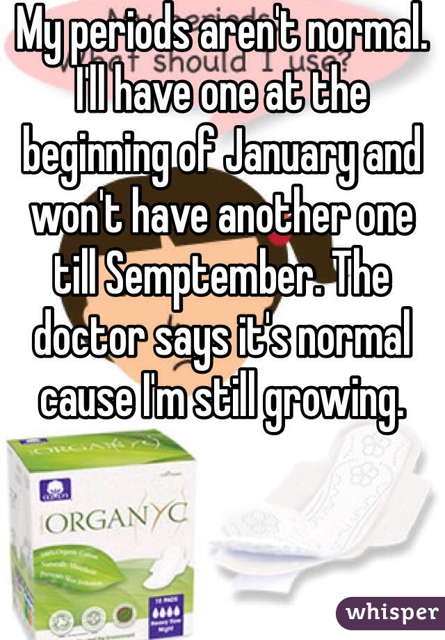 My periods aren't normal. I'll have one at the beginning of January and won't have another one till Semptember. The doctor says it's normal cause I'm still growing.