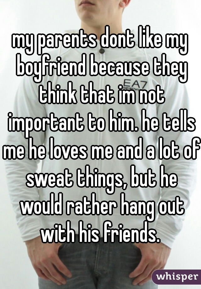 my parents dont like my boyfriend because they think that im not important to him. he tells me he loves me and a lot of sweat things, but he would rather hang out with his friends. 