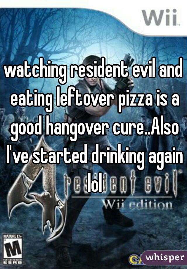 watching resident evil and eating leftover pizza is a good hangover cure..Also I've started drinking again lol