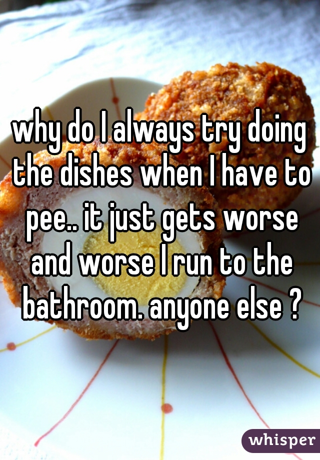 why do I always try doing the dishes when I have to pee.. it just gets worse and worse I run to the bathroom. anyone else ?
