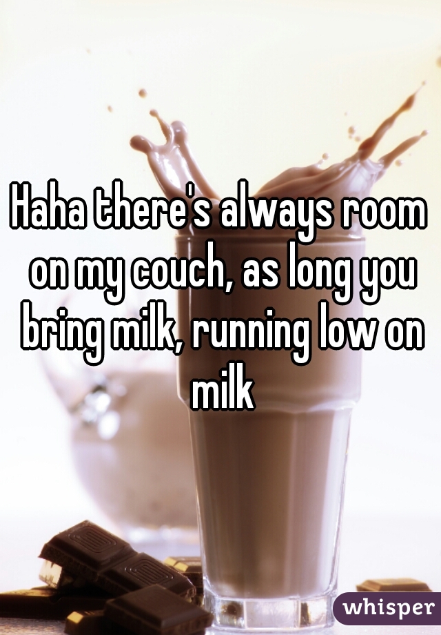 Haha there's always room on my couch, as long you bring milk, running low on milk
