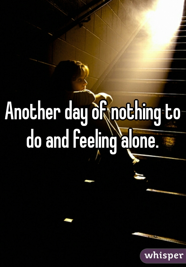 Another day of nothing to do and feeling alone. 