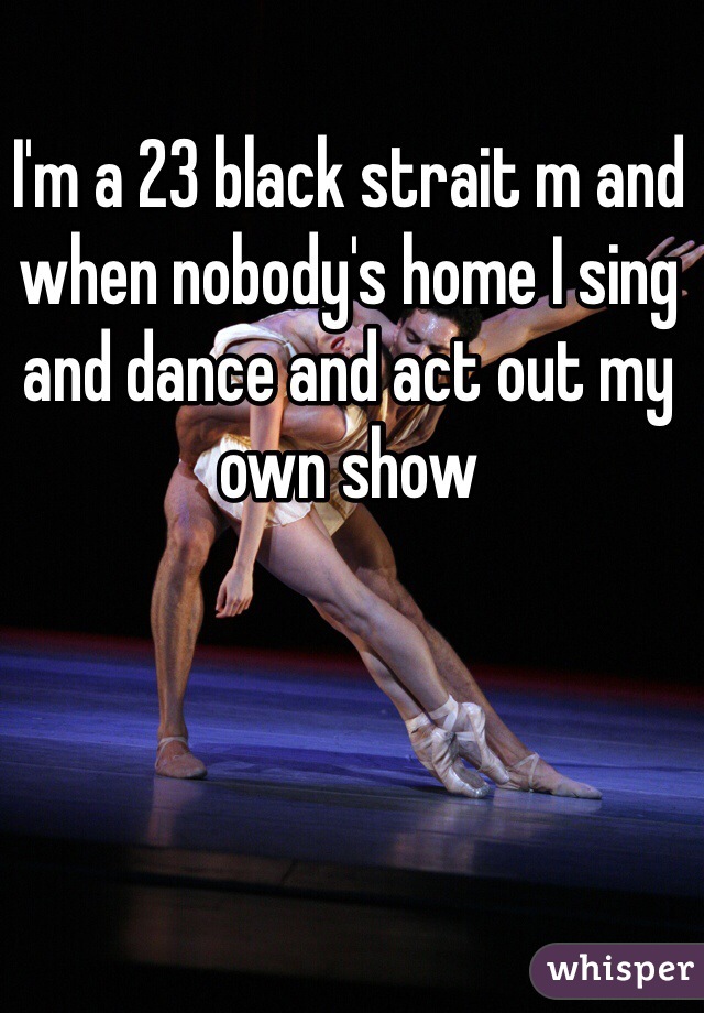 I'm a 23 black strait m and when nobody's home I sing and dance and act out my own show